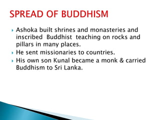  Ashoka built shrines and monasteries and
inscribed Buddhist teaching on rocks and
pillars in many places.
 He sent missionaries to countries.
 His own son Kunal became a monk & carried
Buddhism to Sri Lanka.
 
