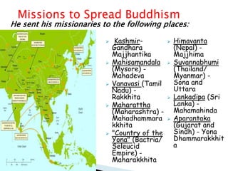  Kashmir-
Gandhara
Majjhantika
 Mahisamandala
(Mysore) -
Mahadeva
 Vanavasi (Tamil
Nadu) -
Rakkhita
 Maharattha
(Maharashtra) -
Mahadhammara
kkhita
 "Country of the
Yona" (Bactria/
Seleucid
Empire) -
Maharakkhita
 Himavanta
(Nepal) -
Majjhima
 Suvannabhumi
(Thailand/
Myanmar) -
Sona and
Uttara
 Lankadipa (Sri
Lanka) -
Mahamahinda
 Aparantaka
(Gujarat and
Sindh) - Yona
Dhammarakkhit
a
He sent his missionaries to the following places:
Missions to Spread Buddhism
 