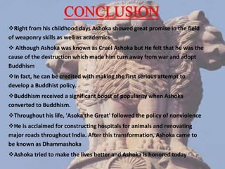 Right from his childhood days Ashoka showed great promise in the field
of weaponry skills as well as academics
 Although Ashoka was known as Cruel Ashoka but He felt that he was the
cause of the destruction which made him turn away from war and adopt
Buddhism
In fact, he can be credited with making the first serious attempt to
develop a Buddhist policy.
Buddhism received a significant boost of popularity when Ashoka
converted to Buddhism.
Throughout his life, 'Asoka the Great' followed the policy of nonviolence
He is acclaimed for constructing hospitals for animals and renovating
major roads throughout India. After this transformation, Ashoka came to
be known as Dhammashoka
Ashoka tried to make the lives better and Ashoka is honored today
 