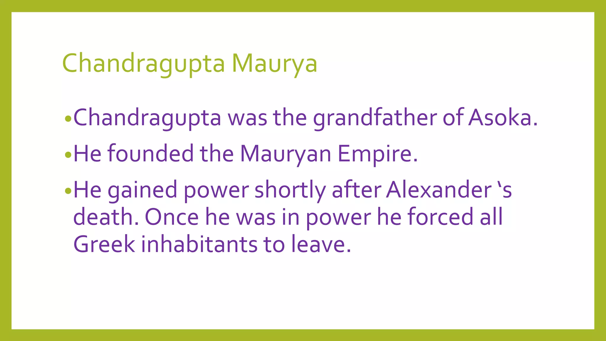 Chandragupta Maurya
•Chandragupta was the grandfather of Asoka.
•He founded the Mauryan Empire.
•He gained power shortly after Alexander ‘s
death. Once he was in power he forced all
Greek inhabitants to leave.
 