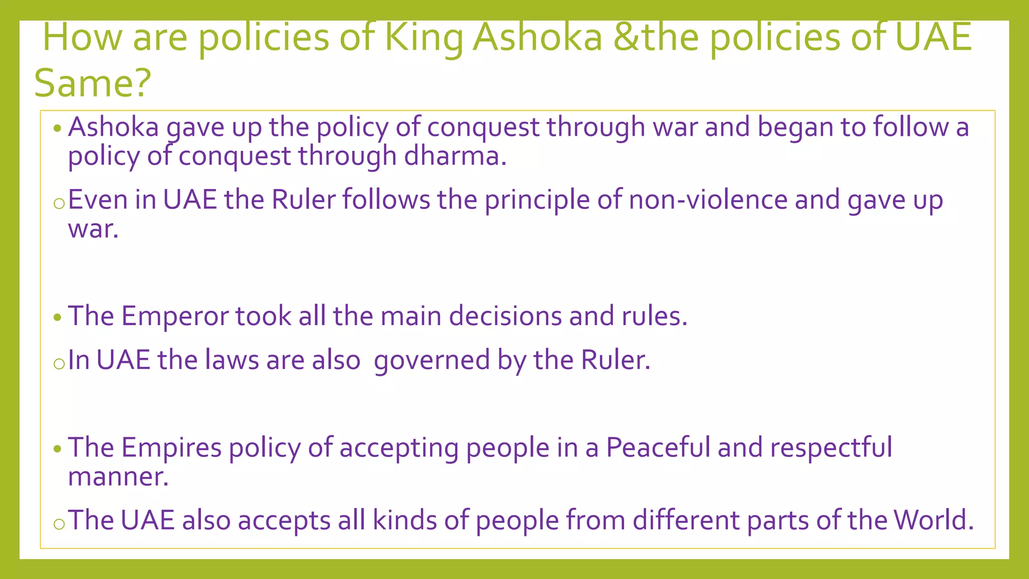 How are policies of King Ashoka &the policies of UAE
Same?
• Ashoka gave up the policy of conquest through war and began to follow a
policy of conquest through dharma.
oEven in UAE the Ruler follows the principle of non-violence and gave up
war.
• The Emperor took all the main decisions and rules.
oIn UAE the laws are also governed by the Ruler.
• The Empires policy of accepting people in a Peaceful and respectful
manner.
oThe UAE also accepts all kinds of people from different parts of theWorld.
 