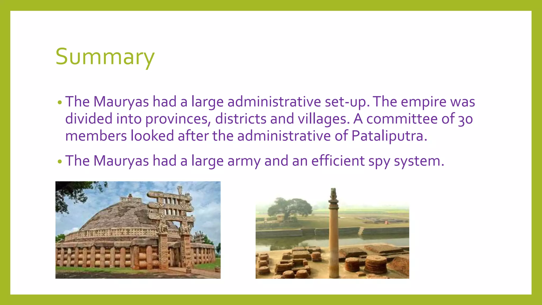 Summary
• The Mauryas had a large administrative set-up.The empire was
divided into provinces, districts and villages. A committee of 30
members looked after the administrative of Pataliputra.
• The Mauryas had a large army and an efficient spy system.
 