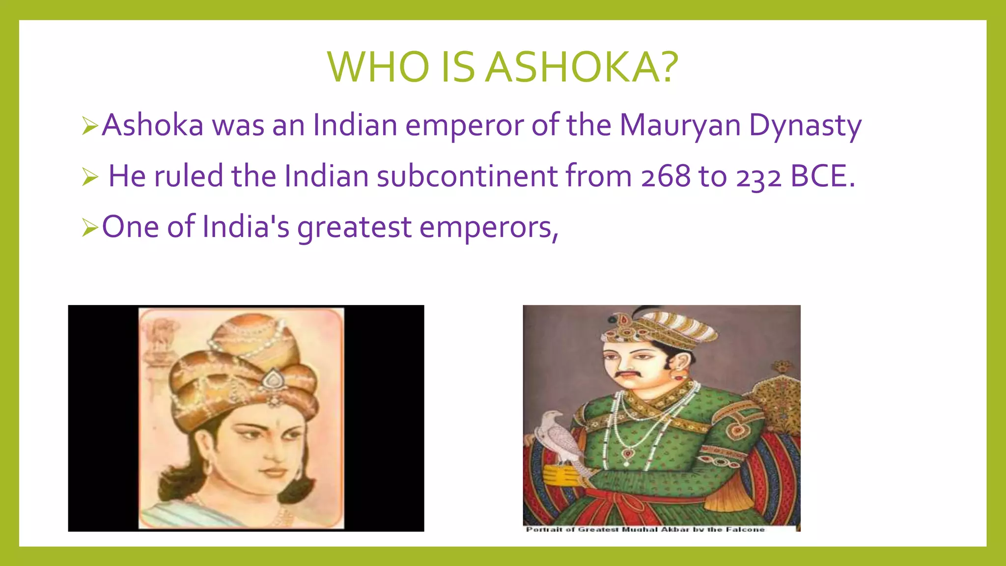 WHO IS ASHOKA?
Ashoka was an Indian emperor of the Mauryan Dynasty
 He ruled the Indian subcontinent from 268 to 232 BCE.
One of India's greatest emperors,

 