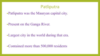 Patliputra
•Patliputra was the Mauryan capital city.
•Present on the Ganga River.
•Largest city in the world during that era.
•Contained more than 500,000 residents
 