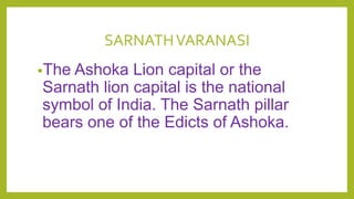SARNATHVARANASI
•The Ashoka Lion capital or the
Sarnath lion capital is the national
symbol of India. The Sarnath pillar
bears one of the Edicts of Ashoka.
 