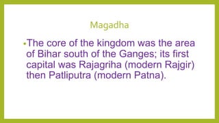 Magadha
•The core of the kingdom was the area
of Bihar south of the Ganges; its first
capital was Rajagriha (modern Rajgir)
then Patliputra (modern Patna).
 