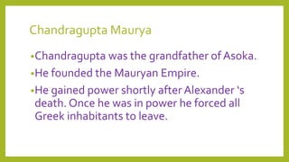 Chandragupta Maurya
•Chandragupta was the grandfather of Asoka.
•He founded the Mauryan Empire.
•He gained power shortly after Alexander ‘s
death. Once he was in power he forced all
Greek inhabitants to leave.
 