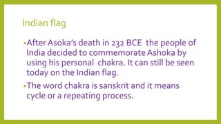Indian flag
•After Asoka’s death in 232 BCE the people of
India decided to commemorate Ashoka by
using his personal chakra. It can still be seen
today on the Indian flag.
•The word chakra is sanskrit and it means
cycle or a repeating process.
 