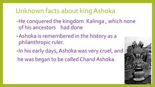 Unknown facts about king Ashoka
•He conquered the kingdom Kalinga , which none
of his ancestors had done
•Ashoka is remembered in the history as a
philanthropic ruler.
•In his early days,Ashoka was very cruel, and
he was began to be called Chand Ashoka.
 