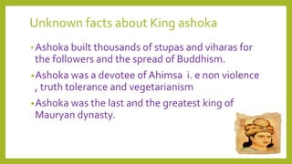 Unknown facts about King ashoka
•Ashoka built thousands of stupas and viharas for
the followers and the spread of Buddhism.
•Ashoka was a devotee of Ahimsa i. e non violence
, truth tolerance and vegetarianism
•Ashoka was the last and the greatest king of
Mauryan dynasty.
 