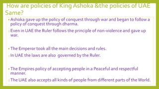 How are policies of King Ashoka &the policies of UAE
Same?
• Ashoka gave up the policy of conquest through war and began to follow a
policy of conquest through dharma.
oEven in UAE the Ruler follows the principle of non-violence and gave up
war.
• The Emperor took all the main decisions and rules.
oIn UAE the laws are also governed by the Ruler.
• The Empires policy of accepting people in a Peaceful and respectful
manner.
oThe UAE also accepts all kinds of people from different parts of theWorld.
 
