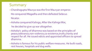 Summary
• Chandragupta Maurya was the first Mauryan emperor.
He conquered Magadha and then defeated Selecus
Nicator.
• Ashoka conquered Kalinga, After the Kalinga War,
he decided to give up war altogether.
• Ashoka’s policy of dhamma was based on the principles of
peace,tolerance,non-violence,co-existence,truth,charity and
respect for all. He issued edicts and appointed officers to spread
dhamma.
• Ashoka is famous for his public welfare measures. He built roads,
rest houses, hospitals and dug wells.
 
