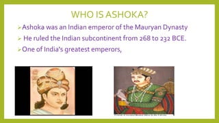WHO IS ASHOKA?
Ashoka was an Indian emperor of the Mauryan Dynasty
 He ruled the Indian subcontinent from 268 to 232 BCE.
One of India's greatest emperors,

 