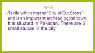 Taxila
•Taxila which means "City of Cut Stone’’
and is an important archaeological town.
It is situated in Pakistan. There are 5
small stupas in the city.
 