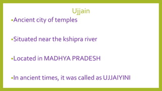 Ujjain
•Ancient city of temples
•Situated near the kshipra river
•Located in MADHYA PRADESH
•In ancient times, it was called as UJJAIYINI
 