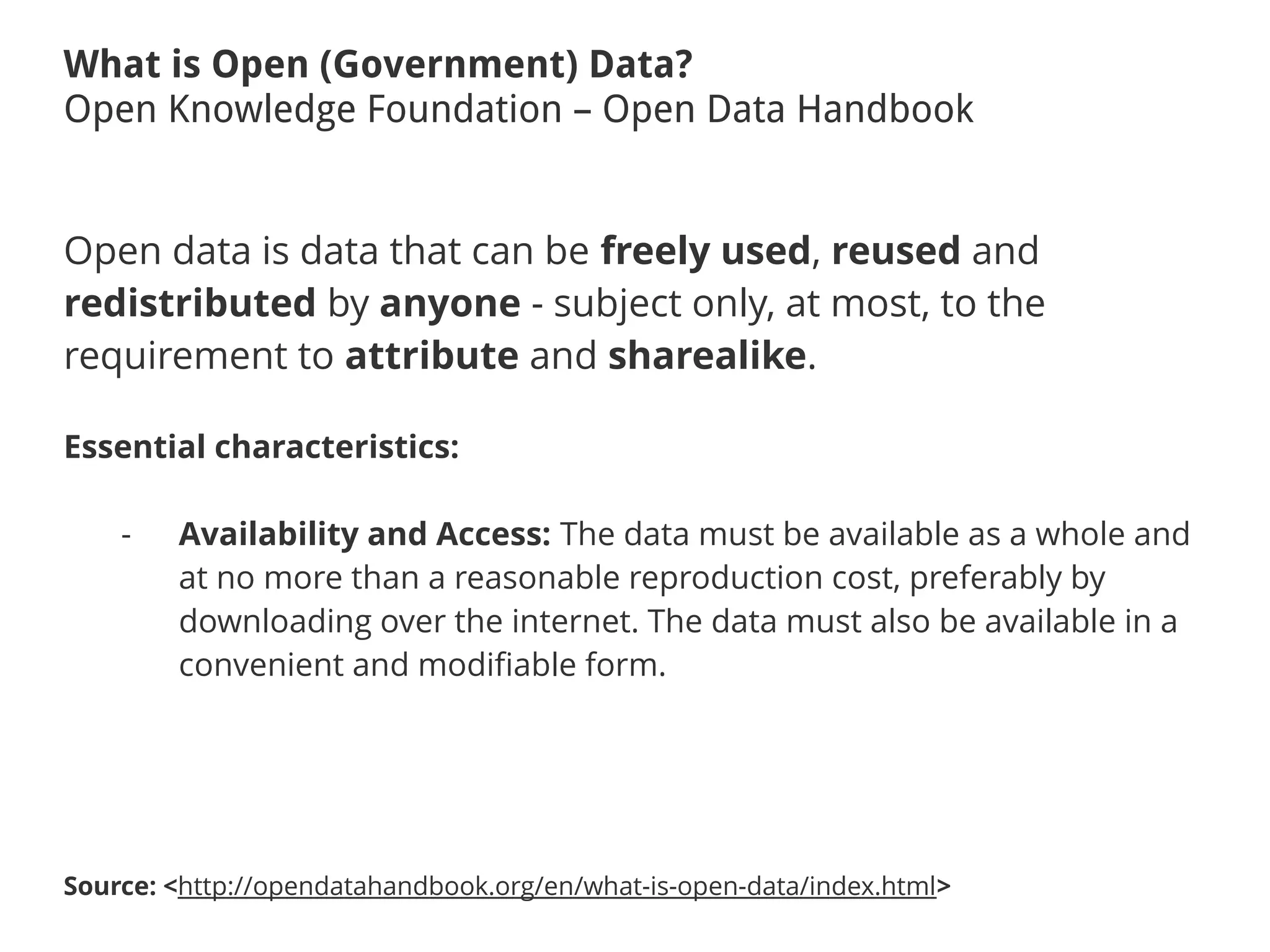 What is Open (Government) Data?
Open Knowledge Foundation – Open Data Handbook
Open data is data that can be freely used, reused and
redistributed by anyone - subject only, at most, to the
requirement to attribute and sharealike.
Essential characteristics:
- Availability and Access: The data must be available as a whole and
at no more than a reasonable reproduction cost, preferably by
downloading over the internet. The data must also be available in a
convenient and modifiable form.
Source: <http://opendatahandbook.org/en/what-is-open-data/index.html>
 