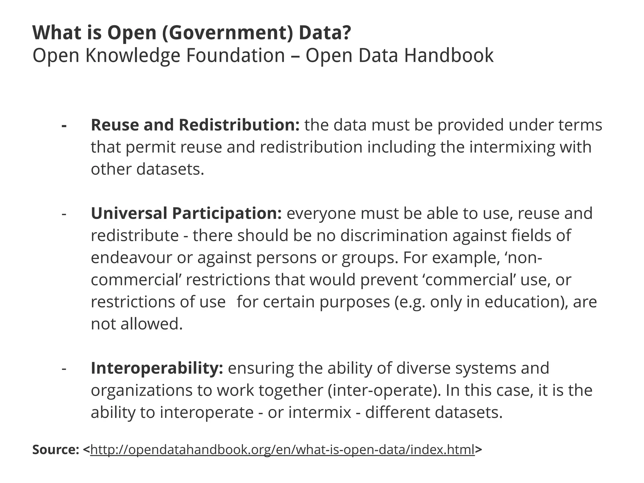 What is Open (Government) Data?
Open Knowledge Foundation – Open Data Handbook
- Reuse and Redistribution: the data must be provided under terms
that permit reuse and redistribution including the intermixing with
other datasets.
- Universal Participation: everyone must be able to use, reuse and
redistribute - there should be no discrimination against fields of
endeavour or against persons or groups. For example, ‘non-
commercial’ restrictions that would prevent ‘commercial’ use, or
restrictions of use for certain purposes (e.g. only in education), are
not allowed.
- Interoperability: ensuring the ability of diverse systems and
organizations to work together (inter-operate). In this case, it is the
ability to interoperate - or intermix - different datasets.
Source: <http://opendatahandbook.org/en/what-is-open-data/index.html>
 