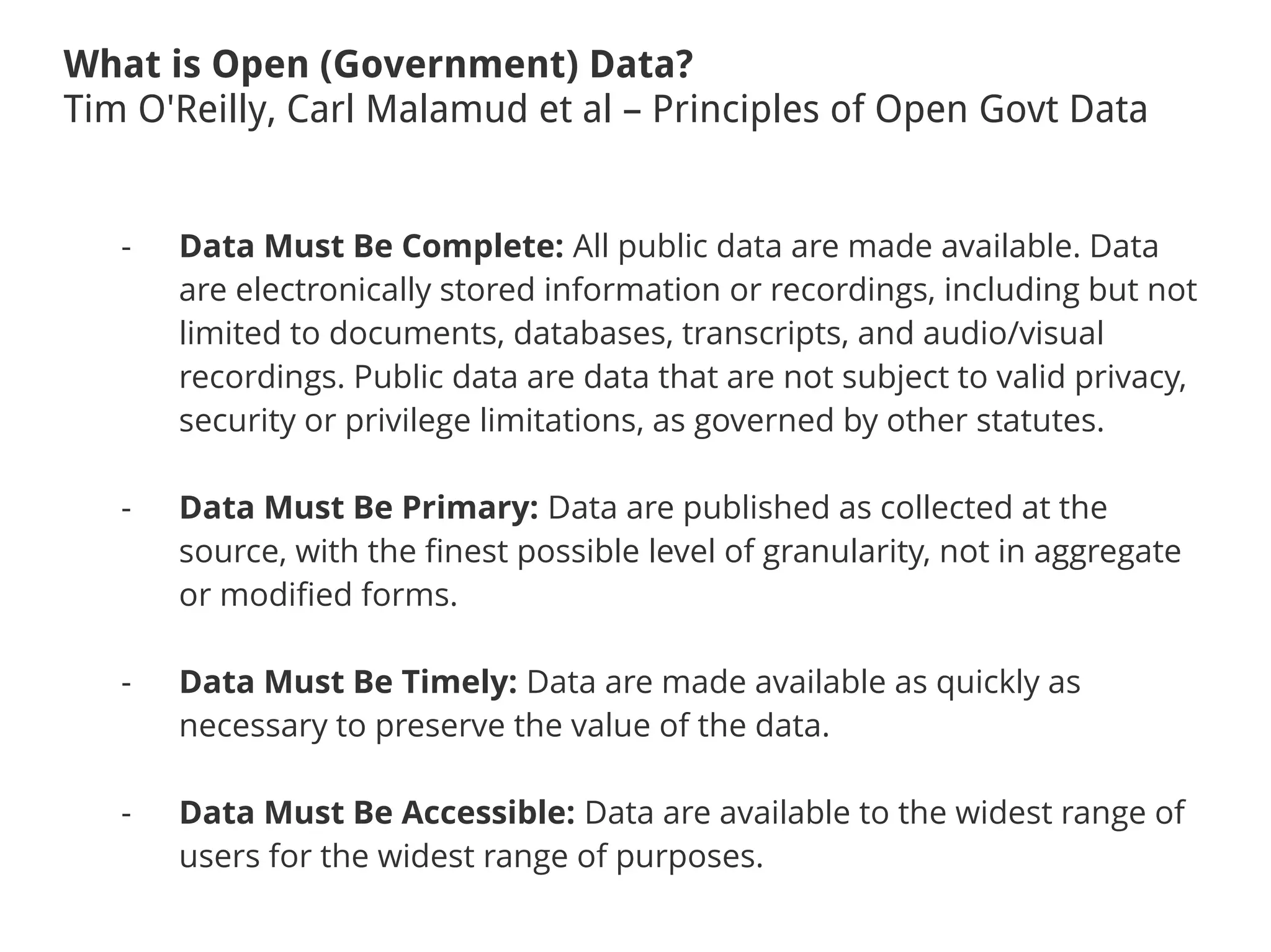 What is Open (Government) Data?
Tim O'Reilly, Carl Malamud et al – Principles of Open Govt Data
- Data Must Be Complete: All public data are made available. Data
are electronically stored information or recordings, including but not
limited to documents, databases, transcripts, and audio/visual
recordings. Public data are data that are not subject to valid privacy,
security or privilege limitations, as governed by other statutes.
- Data Must Be Primary: Data are published as collected at the
source, with the finest possible level of granularity, not in aggregate
or modified forms.
- Data Must Be Timely: Data are made available as quickly as
necessary to preserve the value of the data.
- Data Must Be Accessible: Data are available to the widest range of
users for the widest range of purposes.
 