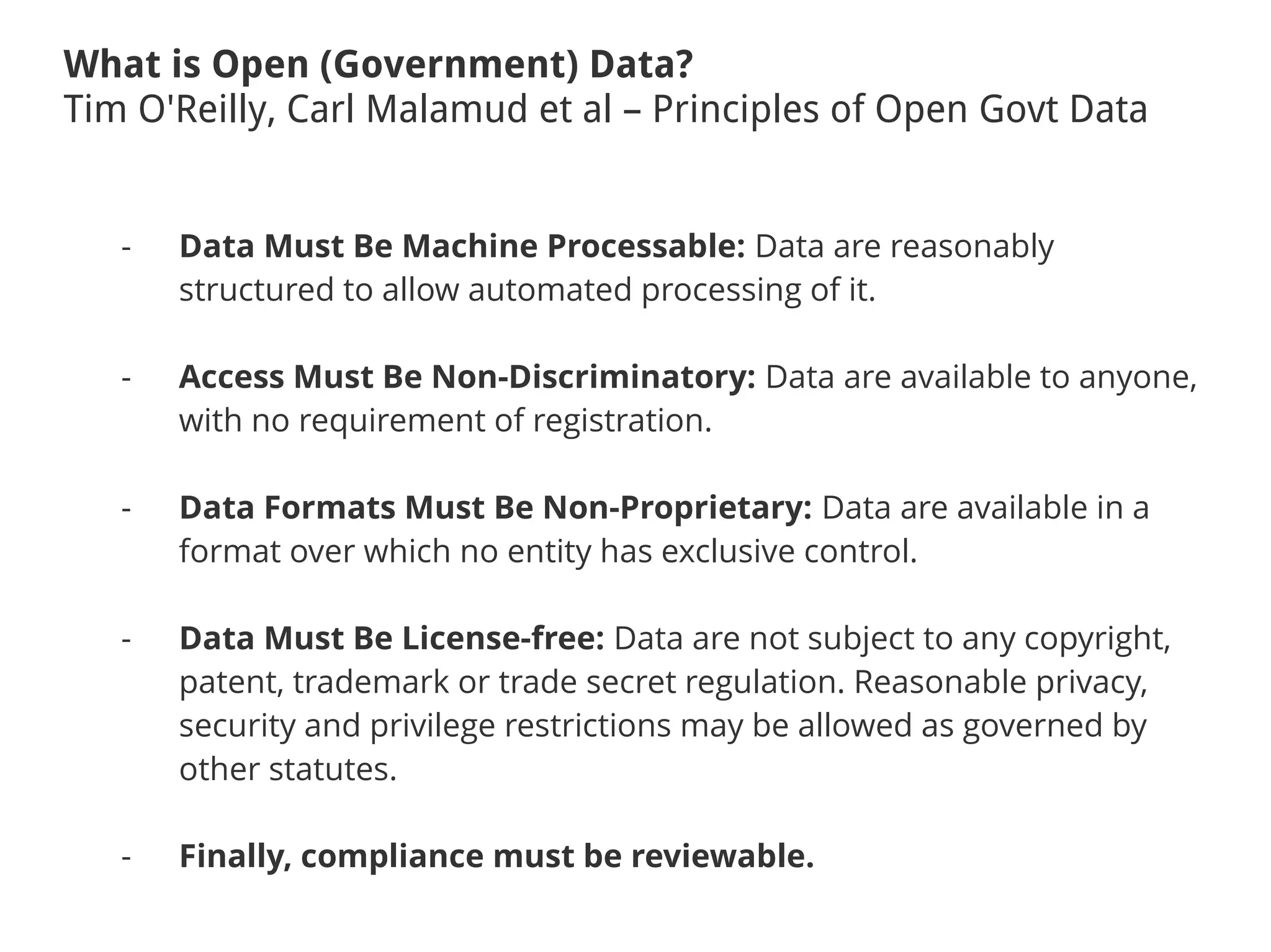 What is Open (Government) Data?
Tim O'Reilly, Carl Malamud et al – Principles of Open Govt Data
- Data Must Be Machine Processable: Data are reasonably
structured to allow automated processing of it.
- Access Must Be Non-Discriminatory: Data are available to anyone,
with no requirement of registration.
- Data Formats Must Be Non-Proprietary: Data are available in a
format over which no entity has exclusive control.
- Data Must Be License-free: Data are not subject to any copyright,
patent, trademark or trade secret regulation. Reasonable privacy,
security and privilege restrictions may be allowed as governed by
other statutes.
- Finally, compliance must be reviewable.
 