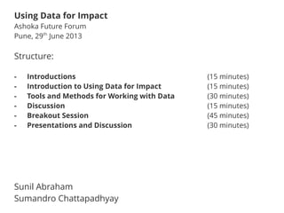 Structure:
- Introductions (15 minutes)
- Introduction to Using Data for Impact (15 minutes)
- Tools and Methods for Working with Data (30 minutes)
- Discussion (15 minutes)
- Breakout Session (45 minutes)
- Presentations and Discussion (30 minutes)
Sunil Abraham
Sumandro Chattapadhyay
Using Data for Impact
Ashoka Future Forum
Pune, 29th
June 2013
 
