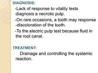 DIAGNOSIS:
-Lack of response to vitality tests
diagnosis a necrotic pulp.
-On rare occasions, a tooth may response
-discoloration of the tooth.
-To the electric pulp test because fluid in
the root canal.
TREATMENT:
Drainage and controlling the systemic
reaction.
 