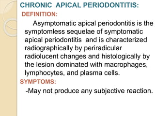 CHRONIC APICAL PERIODONTITIS:
DEFINITION:
Asymptomatic apical periodontitis is the
symptomless sequelae of symptomatic
apical periodontitis and is characterized
radiographically by periradicular
radiolucent changes and histologically by
the lesion dominated with macrophages,
lymphocytes, and plasma cells.
SYMPTOMS:
-May not produce any subjective reaction.
 