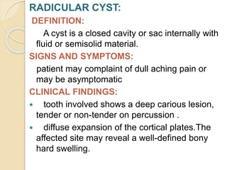 RADICULAR CYST:
DEFINITION:
A cyst is a closed cavity or sac internally with
fluid or semisolid material.
SIGNS AND SYMPTOMS:
patient may complaint of dull aching pain or
may be asymptomatic
CLINICAL FINDINGS:
 tooth involved shows a deep carious lesion,
tender or non-tender on percussion .
 diffuse expansion of the cortical plates.The
affected site may reveal a well-defined bony
hard swelling.
 