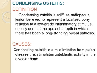 CONDENSING OSTEITIS:
DEFINITION
Condensing osteitis is adiffuse radiopaque
lesion believed to represent a localized bony
reaction to a low-grade inflammatory stimulus,
usually seen at the apex of a tppth in which
there has been a long-standing pulpal pathosis.
CAUSES:
Condensing osteitis is a mild irritation from pulpal
disease that stimulates osteblastic activity in the
alveolar bone
 
