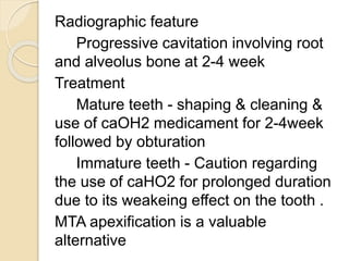 Radiographic feature
Progressive cavitation involving root
and alveolus bone at 2-4 week
Treatment
Mature teeth - shaping & cleaning &
use of caOH2 medicament for 2-4week
followed by obturation
Immature teeth - Caution regarding
the use of caHO2 for prolonged duration
due to its weakeing effect on the tooth .
MTA apexification is a valuable
alternative
 