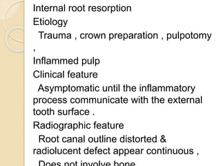 Internal root resorption
Etiology
Trauma , crown preparation , pulpotomy
,
Inflammed pulp
Clinical feature
Asymptomatic until the inflammatory
process communicate with the external
tooth surface .
Radiographic feature
Root canal outline distorted &
radiolucent defect appear continuous ,
 