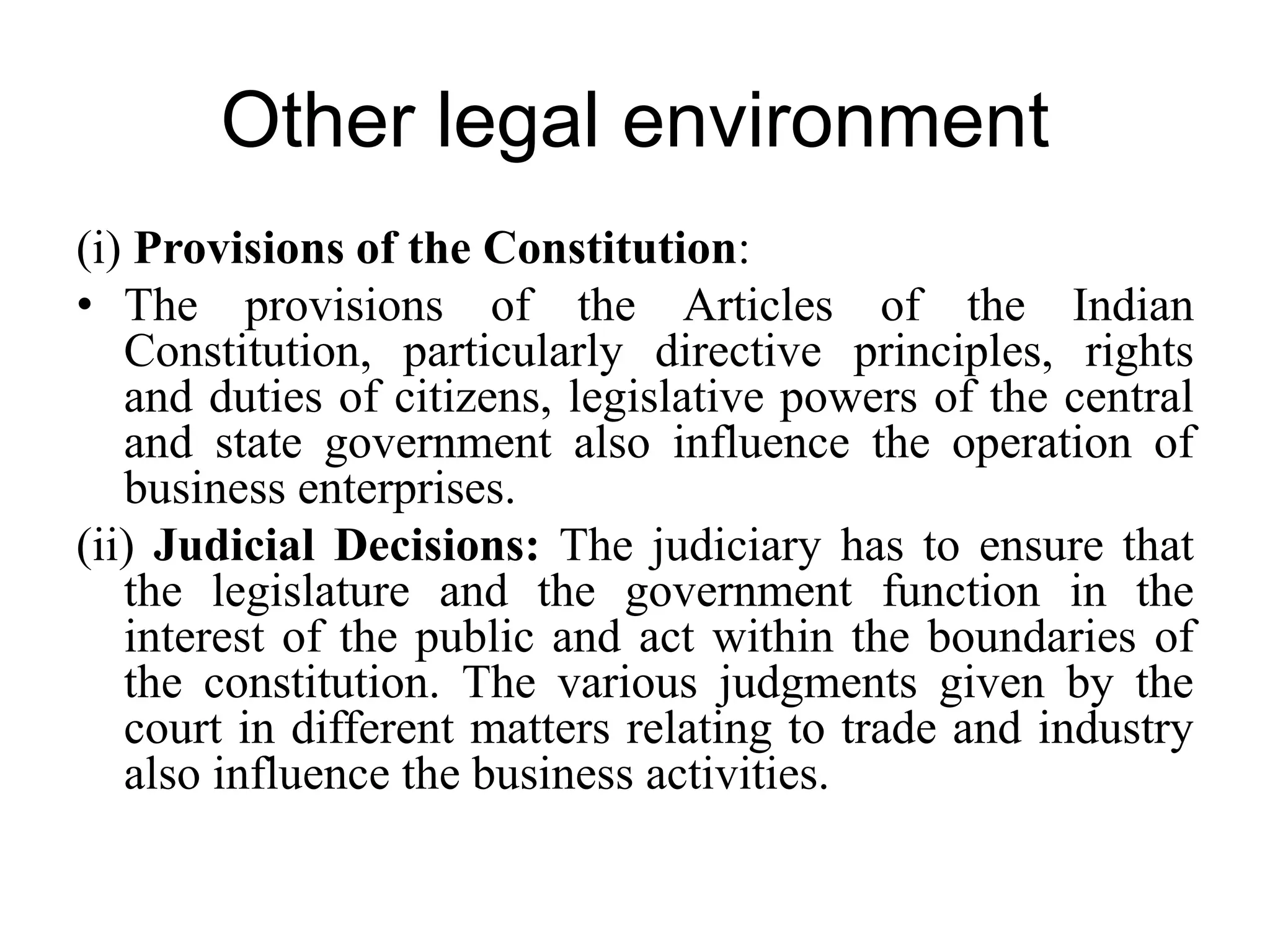 Other legal environment
(i) Provisions of the Constitution:
• The provisions of the Articles of the Indian
Constitution, particularly directive principles, rights
and duties of citizens, legislative powers of the central
and state government also influence the operation of
business enterprises.
(ii) Judicial Decisions: The judiciary has to ensure that
the legislature and the government function in the
interest of the public and act within the boundaries of
the constitution. The various judgments given by the
court in different matters relating to trade and industry
also influence the business activities.
 