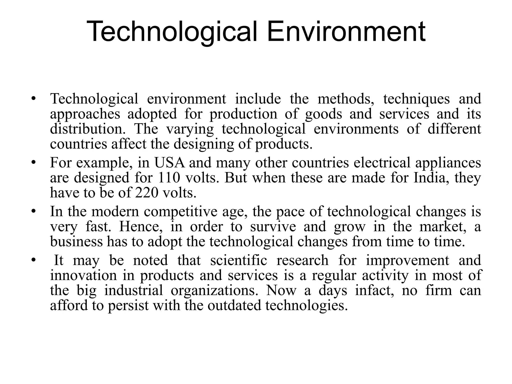 Technological Environment
• Technological environment include the methods, techniques and
approaches adopted for production of goods and services and its
distribution. The varying technological environments of different
countries affect the designing of products.
• For example, in USA and many other countries electrical appliances
are designed for 110 volts. But when these are made for India, they
have to be of 220 volts.
• In the modern competitive age, the pace of technological changes is
very fast. Hence, in order to survive and grow in the market, a
business has to adopt the technological changes from time to time.
• It may be noted that scientific research for improvement and
innovation in products and services is a regular activity in most of
the big industrial organizations. Now a days infact, no firm can
afford to persist with the outdated technologies.
 