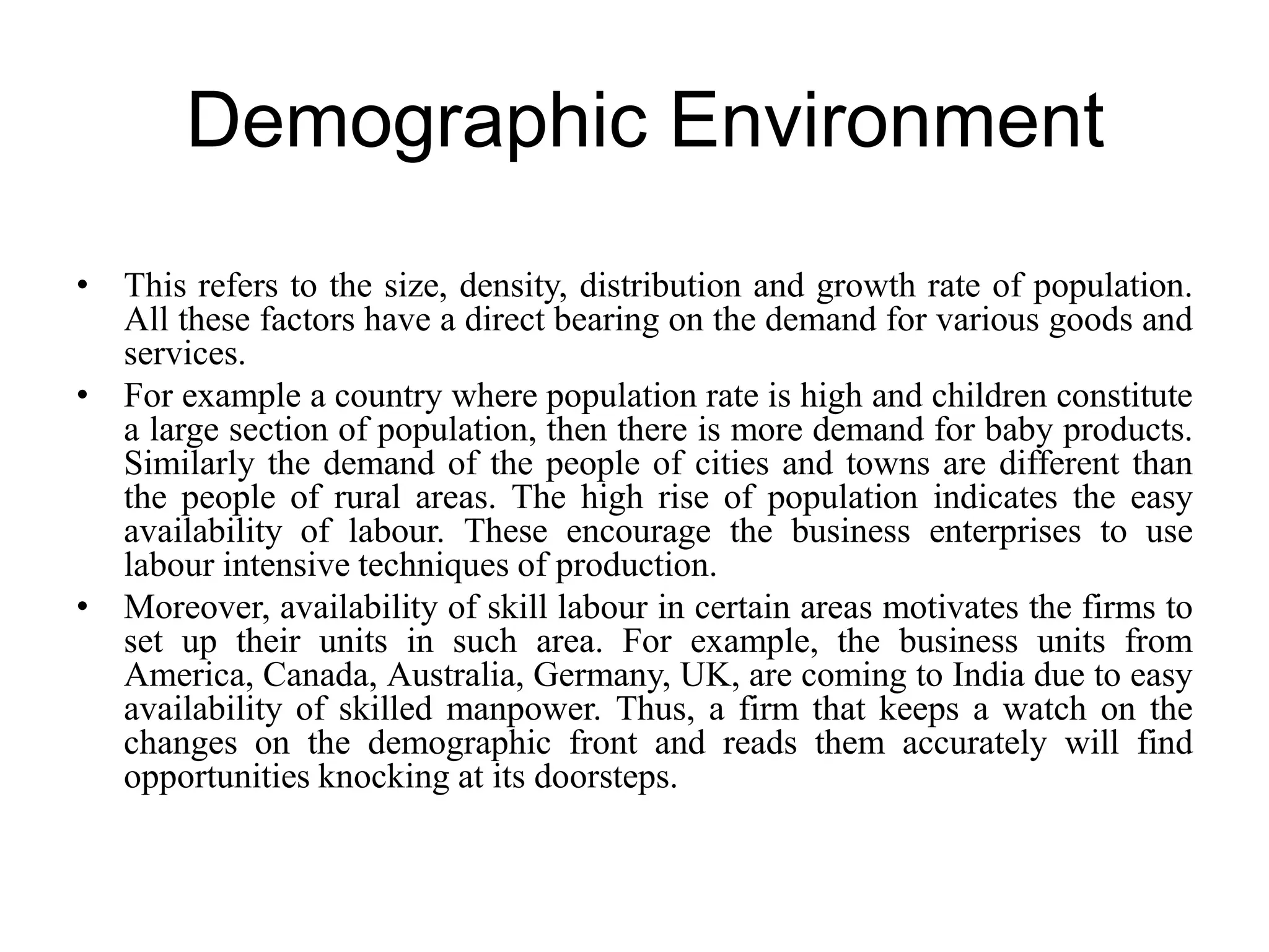 Demographic Environment
• This refers to the size, density, distribution and growth rate of population.
All these factors have a direct bearing on the demand for various goods and
services.
• For example a country where population rate is high and children constitute
a large section of population, then there is more demand for baby products.
Similarly the demand of the people of cities and towns are different than
the people of rural areas. The high rise of population indicates the easy
availability of labour. These encourage the business enterprises to use
labour intensive techniques of production.
• Moreover, availability of skill labour in certain areas motivates the firms to
set up their units in such area. For example, the business units from
America, Canada, Australia, Germany, UK, are coming to India due to easy
availability of skilled manpower. Thus, a firm that keeps a watch on the
changes on the demographic front and reads them accurately will find
opportunities knocking at its doorsteps.
 