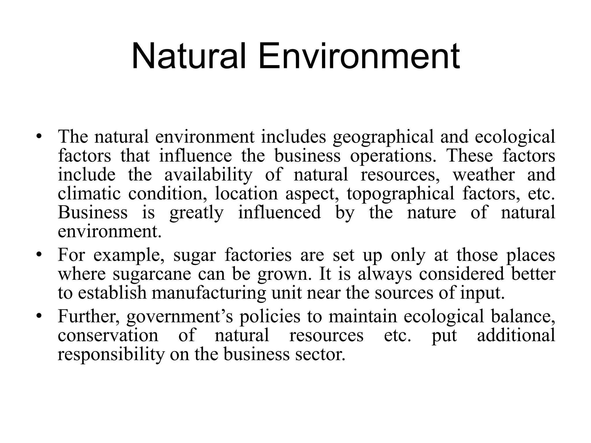 Natural Environment
• The natural environment includes geographical and ecological
factors that influence the business operations. These factors
include the availability of natural resources, weather and
climatic condition, location aspect, topographical factors, etc.
Business is greatly influenced by the nature of natural
environment.
• For example, sugar factories are set up only at those places
where sugarcane can be grown. It is always considered better
to establish manufacturing unit near the sources of input.
• Further, government’s policies to maintain ecological balance,
conservation of natural resources etc. put additional
responsibility on the business sector.
 