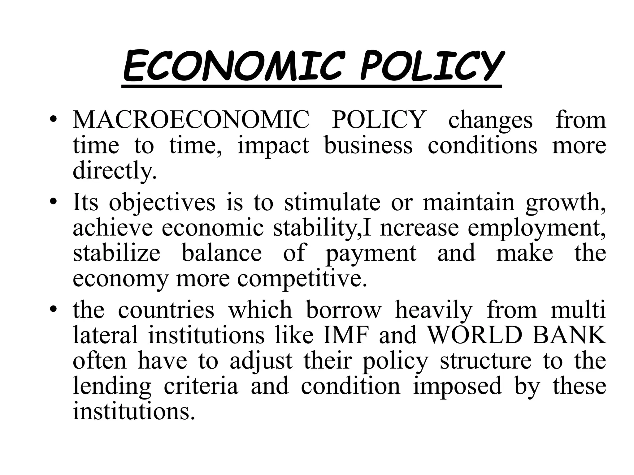 ECONOMIC POLICY
• MACROECONOMIC POLICY changes from
time to time, impact business conditions more
directly.
• Its objectives is to stimulate or maintain growth,
achieve economic stability,I ncrease employment,
stabilize balance of payment and make the
economy more competitive.
• the countries which borrow heavily from multi
lateral institutions like IMF and WORLD BANK
often have to adjust their policy structure to the
lending criteria and condition imposed by these
institutions.
 