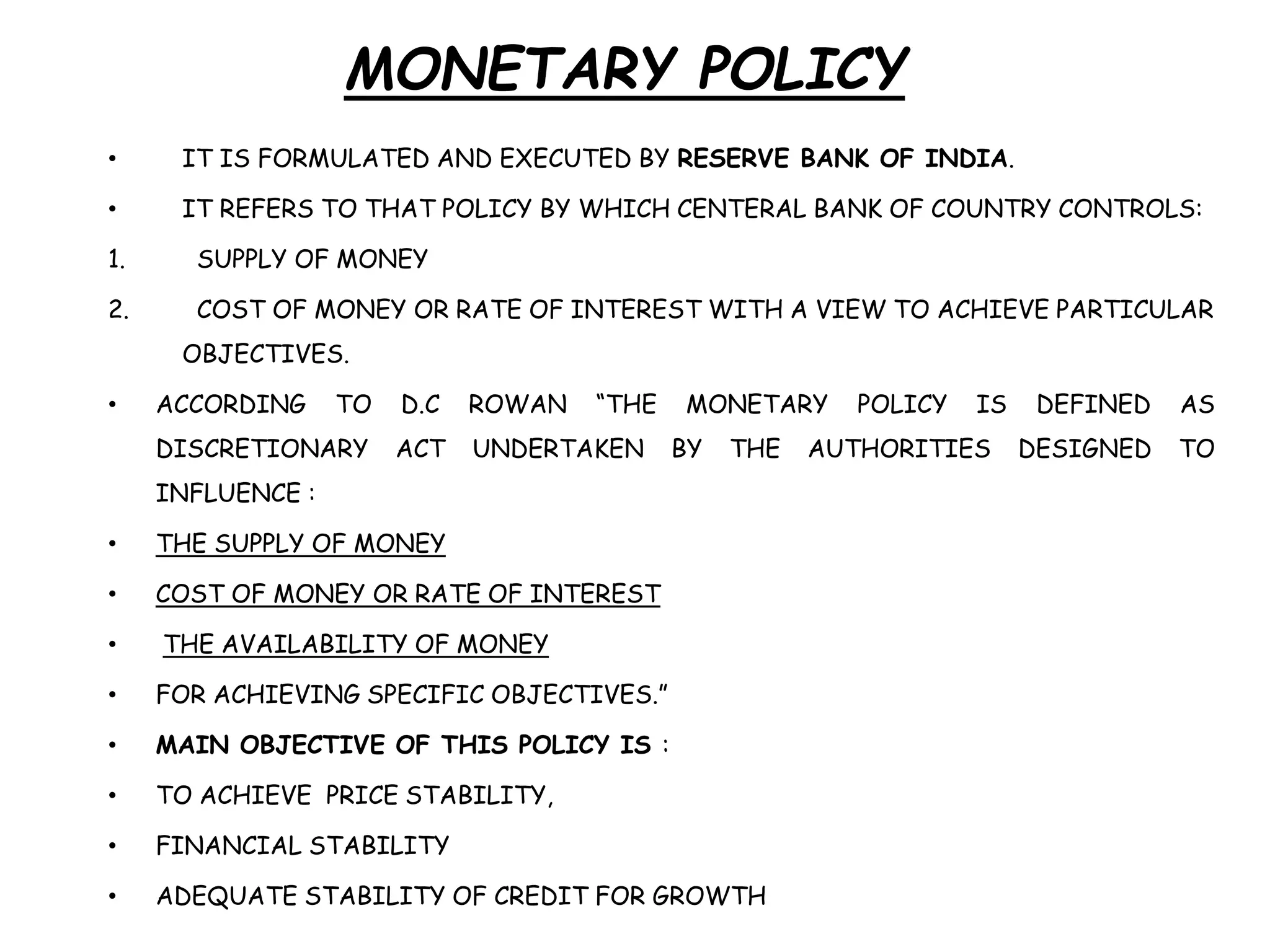 MONETARY POLICY
• IT IS FORMULATED AND EXECUTED BY RESERVE BANK OF INDIA.
• IT REFERS TO THAT POLICY BY WHICH CENTERAL BANK OF COUNTRY CONTROLS:
1. SUPPLY OF MONEY
2. COST OF MONEY OR RATE OF INTEREST WITH A VIEW TO ACHIEVE PARTICULAR
OBJECTIVES.
• ACCORDING TO D.C ROWAN “THE MONETARY POLICY IS DEFINED AS
DISCRETIONARY ACT UNDERTAKEN BY THE AUTHORITIES DESIGNED TO
INFLUENCE :
• THE SUPPLY OF MONEY
• COST OF MONEY OR RATE OF INTEREST
• THE AVAILABILITY OF MONEY
• FOR ACHIEVING SPECIFIC OBJECTIVES.”
• MAIN OBJECTIVE OF THIS POLICY IS :
• TO ACHIEVE PRICE STABILITY,
• FINANCIAL STABILITY
• ADEQUATE STABILITY OF CREDIT FOR GROWTH
 