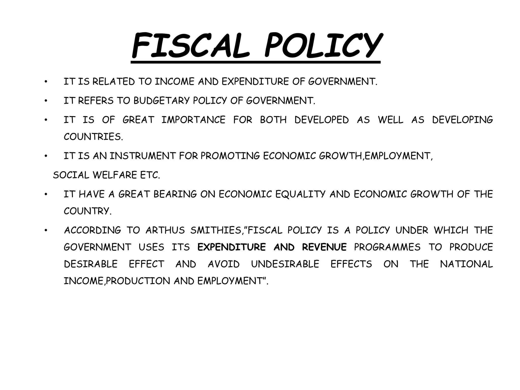 FISCAL POLICY
• IT IS RELATED TO INCOME AND EXPENDITURE OF GOVERNMENT.
• IT REFERS TO BUDGETARY POLICY OF GOVERNMENT.
• IT IS OF GREAT IMPORTANCE FOR BOTH DEVELOPED AS WELL AS DEVELOPING
COUNTRIES.
• IT IS AN INSTRUMENT FOR PROMOTING ECONOMIC GROWTH,EMPLOYMENT,
SOCIAL WELFARE ETC.
• IT HAVE A GREAT BEARING ON ECONOMIC EQUALITY AND ECONOMIC GROWTH OF THE
COUNTRY.
• ACCORDING TO ARTHUS SMITHIES,”FISCAL POLICY IS A POLICY UNDER WHICH THE
GOVERNMENT USES ITS EXPENDITURE AND REVENUE PROGRAMMES TO PRODUCE
DESIRABLE EFFECT AND AVOID UNDESIRABLE EFFECTS ON THE NATIONAL
INCOME,PRODUCTION AND EMPLOYMENT”.
 