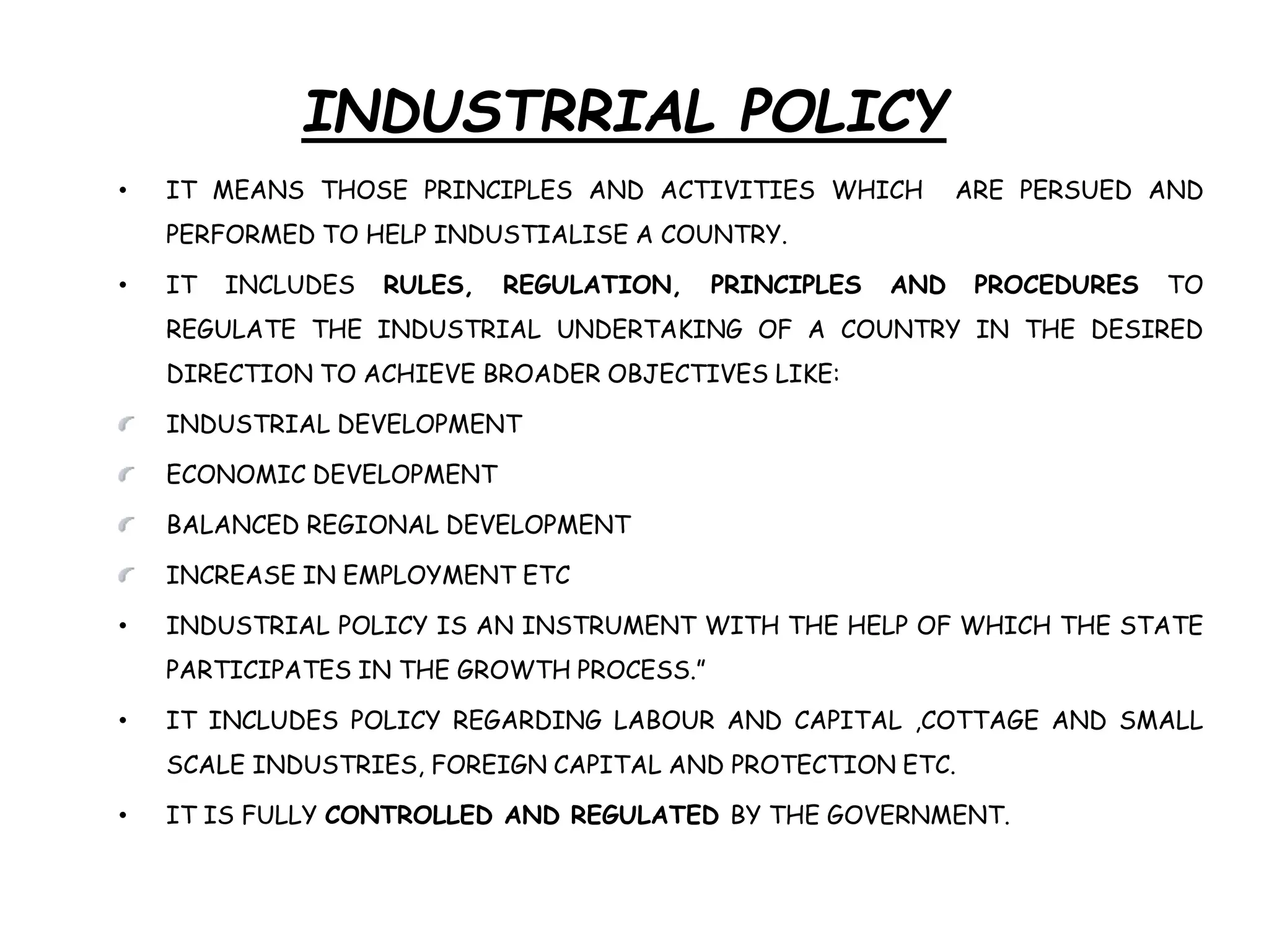 INDUSTRRIAL POLICY
• IT MEANS THOSE PRINCIPLES AND ACTIVITIES WHICH ARE PERSUED AND
PERFORMED TO HELP INDUSTIALISE A COUNTRY.
• IT INCLUDES RULES, REGULATION, PRINCIPLES AND PROCEDURES TO
REGULATE THE INDUSTRIAL UNDERTAKING OF A COUNTRY IN THE DESIRED
DIRECTION TO ACHIEVE BROADER OBJECTIVES LIKE:
INDUSTRIAL DEVELOPMENT
ECONOMIC DEVELOPMENT
BALANCED REGIONAL DEVELOPMENT
INCREASE IN EMPLOYMENT ETC
• INDUSTRIAL POLICY IS AN INSTRUMENT WITH THE HELP OF WHICH THE STATE
PARTICIPATES IN THE GROWTH PROCESS.”
• IT INCLUDES POLICY REGARDING LABOUR AND CAPITAL ,COTTAGE AND SMALL
SCALE INDUSTRIES, FOREIGN CAPITAL AND PROTECTION ETC.
• IT IS FULLY CONTROLLED AND REGULATED BY THE GOVERNMENT.
 