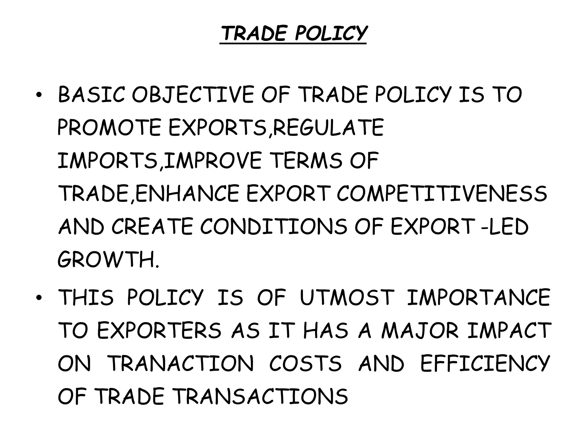 TRADE POLICY
• BASIC OBJECTIVE OF TRADE POLICY IS TO
PROMOTE EXPORTS,REGULATE
IMPORTS,IMPROVE TERMS OF
TRADE,ENHANCE EXPORT COMPETITIVENESS
AND CREATE CONDITIONS OF EXPORT -LED
GROWTH.
• THIS POLICY IS OF UTMOST IMPORTANCE
TO EXPORTERS AS IT HAS A MAJOR IMPACT
ON TRANACTION COSTS AND EFFICIENCY
OF TRADE TRANSACTIONS
 