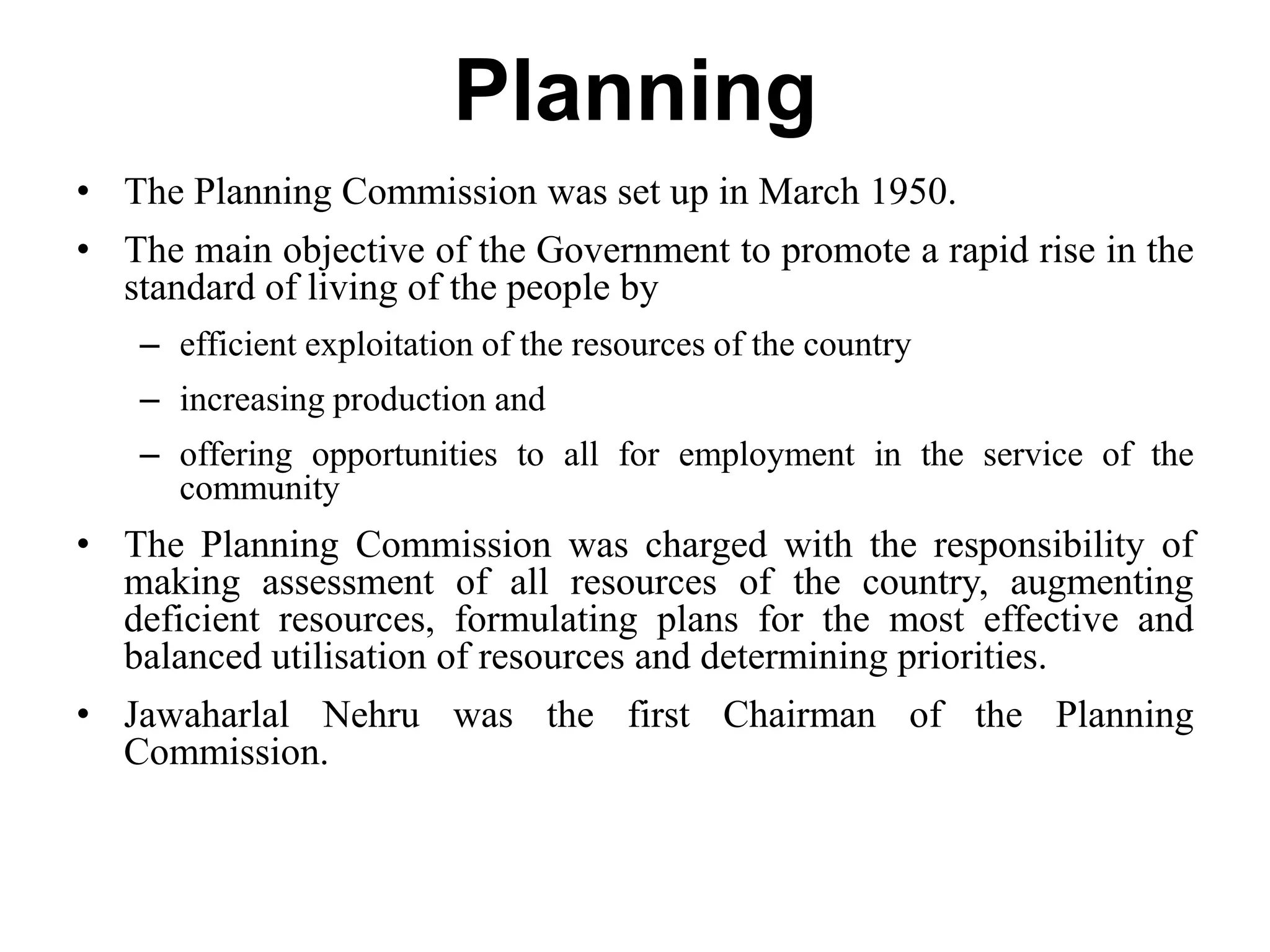 Planning
• The Planning Commission was set up in March 1950.
• The main objective of the Government to promote a rapid rise in the
standard of living of the people by
– efficient exploitation of the resources of the country
– increasing production and
– offering opportunities to all for employment in the service of the
community
• The Planning Commission was charged with the responsibility of
making assessment of all resources of the country, augmenting
deficient resources, formulating plans for the most effective and
balanced utilisation of resources and determining priorities.
• Jawaharlal Nehru was the first Chairman of the Planning
Commission.
 