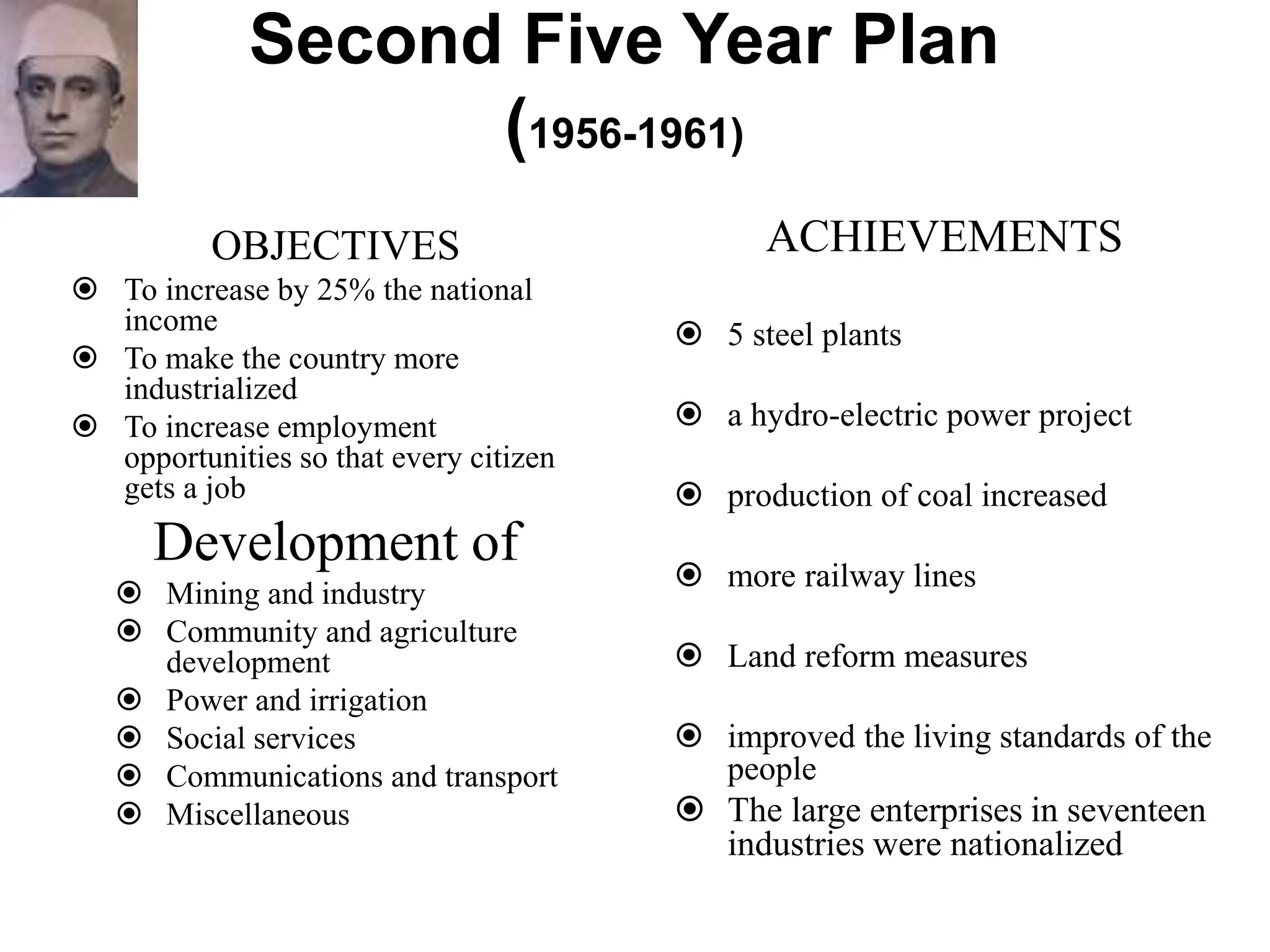 Second Five Year Plan
(1956-1961)
OBJECTIVES
 To increase by 25% the national
income
 To make the country more
industrialized
 To increase employment
opportunities so that every citizen
gets a job
Development of
 Mining and industry
 Community and agriculture
development
 Power and irrigation
 Social services
 Communications and transport
 Miscellaneous
ACHIEVEMENTS
 5 steel plants
 a hydro-electric power project
 production of coal increased
 more railway lines
 Land reform measures
 improved the living standards of the
people
 The large enterprises in seventeen
industries were nationalized
 