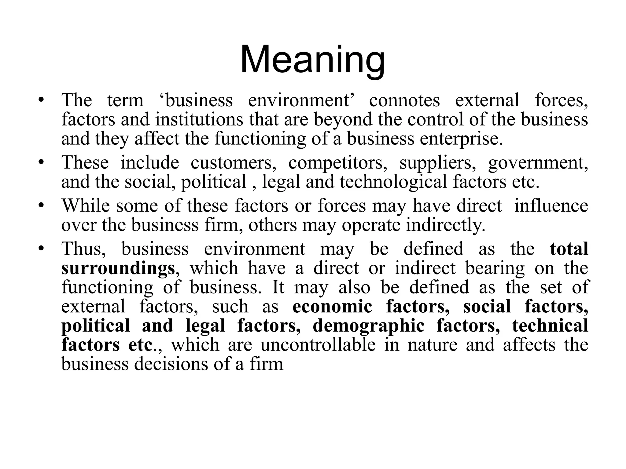 Meaning
• The term ‘business environment’ connotes external forces,
factors and institutions that are beyond the control of the business
and they affect the functioning of a business enterprise.
• These include customers, competitors, suppliers, government,
and the social, political , legal and technological factors etc.
• While some of these factors or forces may have direct influence
over the business firm, others may operate indirectly.
• Thus, business environment may be defined as the total
surroundings, which have a direct or indirect bearing on the
functioning of business. It may also be defined as the set of
external factors, such as economic factors, social factors,
political and legal factors, demographic factors, technical
factors etc., which are uncontrollable in nature and affects the
business decisions of a firm
 