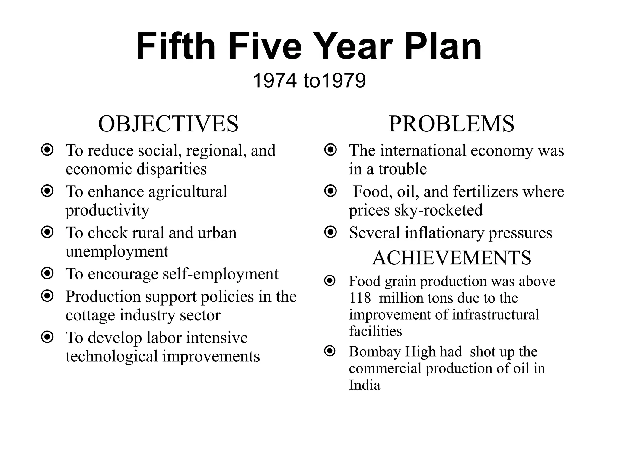 Fifth Five Year Plan
1974 to1979
OBJECTIVES
 To reduce social, regional, and
economic disparities
 To enhance agricultural
productivity
 To check rural and urban
unemployment
 To encourage self-employment
 Production support policies in the
cottage industry sector
 To develop labor intensive
technological improvements
PROBLEMS
 The international economy was
in a trouble
 Food, oil, and fertilizers where
prices sky-rocketed
 Several inflationary pressures
ACHIEVEMENTS
 Food grain production was above
118 million tons due to the
improvement of infrastructural
facilities
 Bombay High had shot up the
commercial production of oil in
India
 