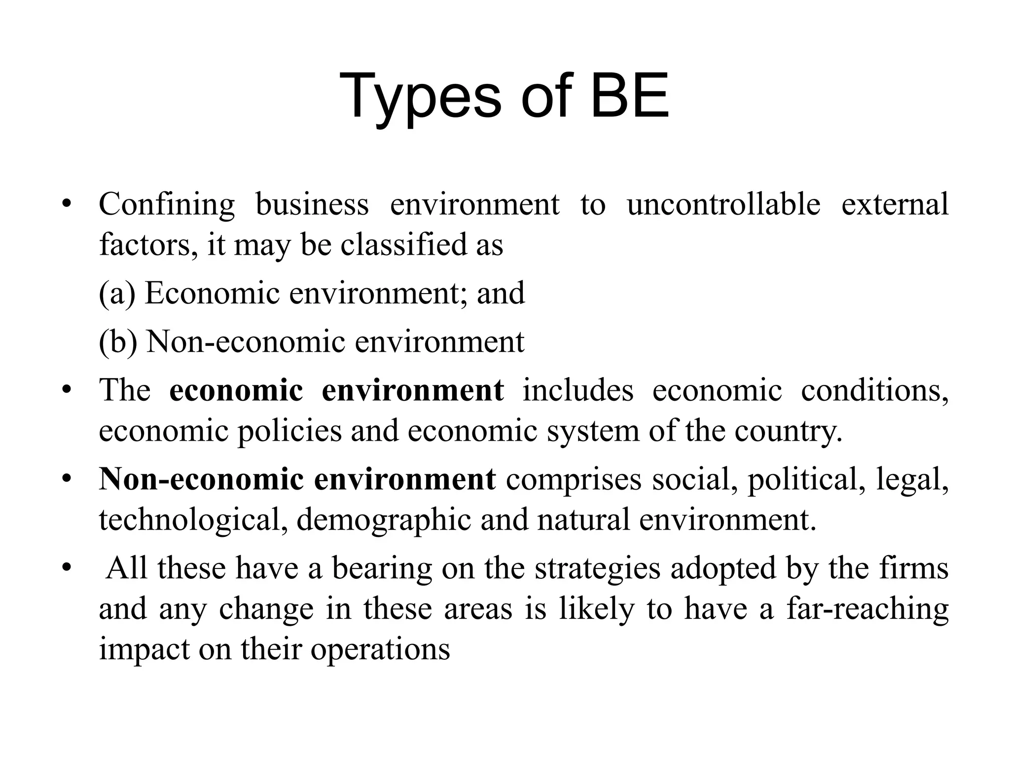 Types of BE
• Confining business environment to uncontrollable external
factors, it may be classified as
(a) Economic environment; and
(b) Non-economic environment
• The economic environment includes economic conditions,
economic policies and economic system of the country.
• Non-economic environment comprises social, political, legal,
technological, demographic and natural environment.
• All these have a bearing on the strategies adopted by the firms
and any change in these areas is likely to have a far-reaching
impact on their operations
 