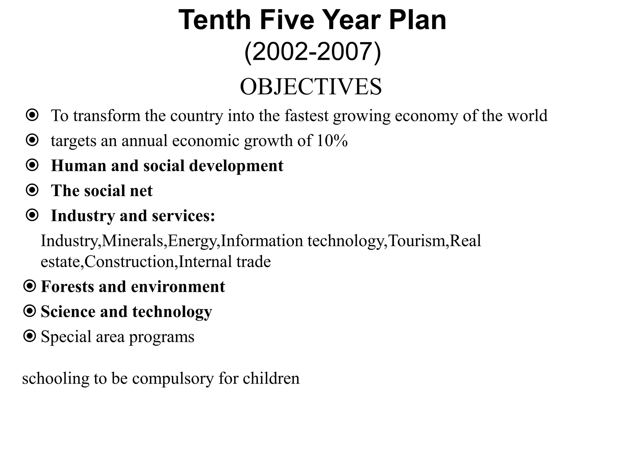 Tenth Five Year Plan
(2002-2007)
OBJECTIVES
 To transform the country into the fastest growing economy of the world
 targets an annual economic growth of 10%
 Human and social development
 The social net
 Industry and services:
Industry,Minerals,Energy,Information technology,Tourism,Real
estate,Construction,Internal trade
 Forests and environment
 Science and technology
 Special area programs
schooling to be compulsory for children
 