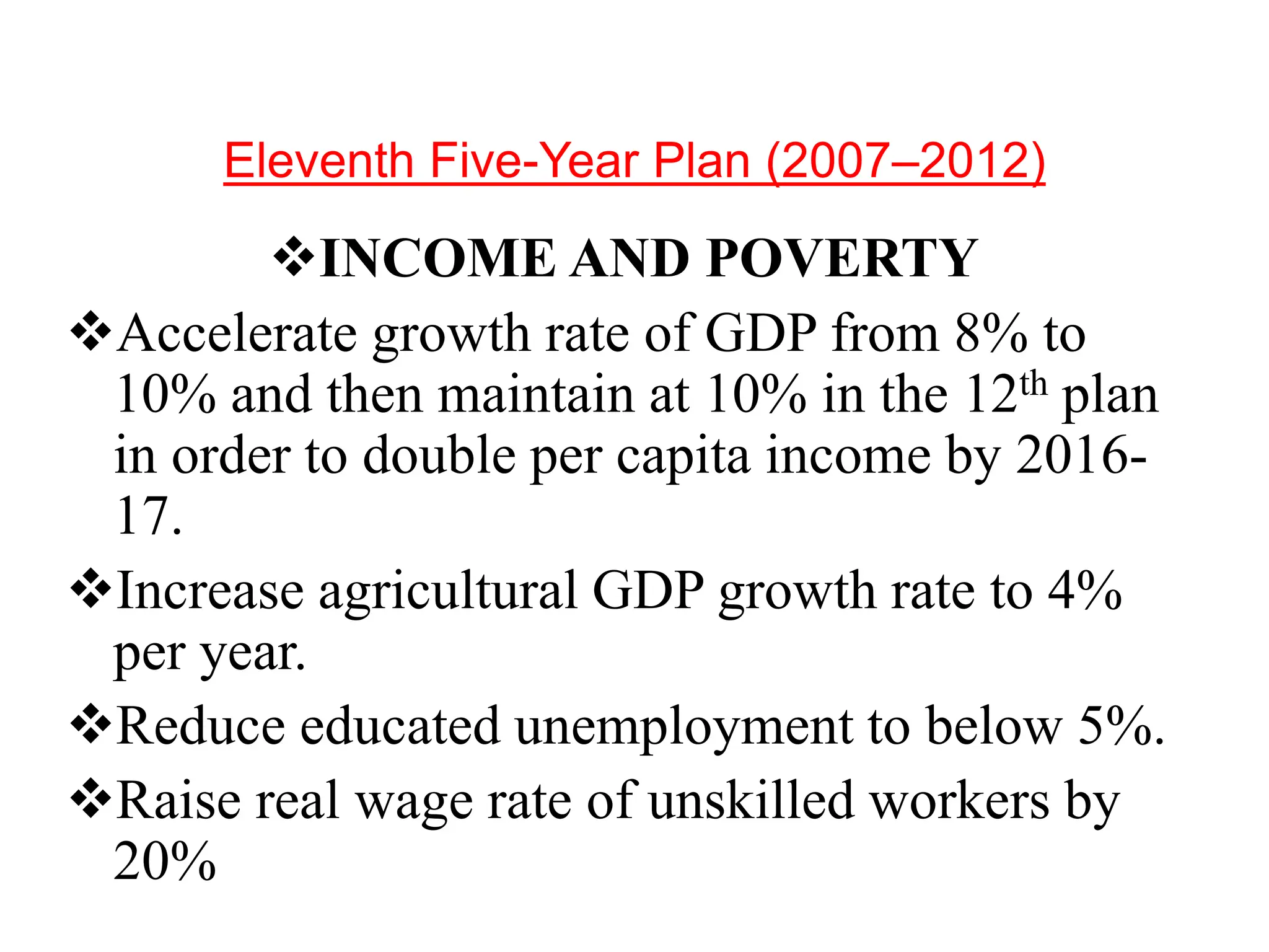 Eleventh Five-Year Plan (2007–2012)
INCOME AND POVERTY
Accelerate growth rate of GDP from 8% to
10% and then maintain at 10% in the 12th plan
in order to double per capita income by 2016-
17.
Increase agricultural GDP growth rate to 4%
per year.
Reduce educated unemployment to below 5%.
Raise real wage rate of unskilled workers by
20%
 
