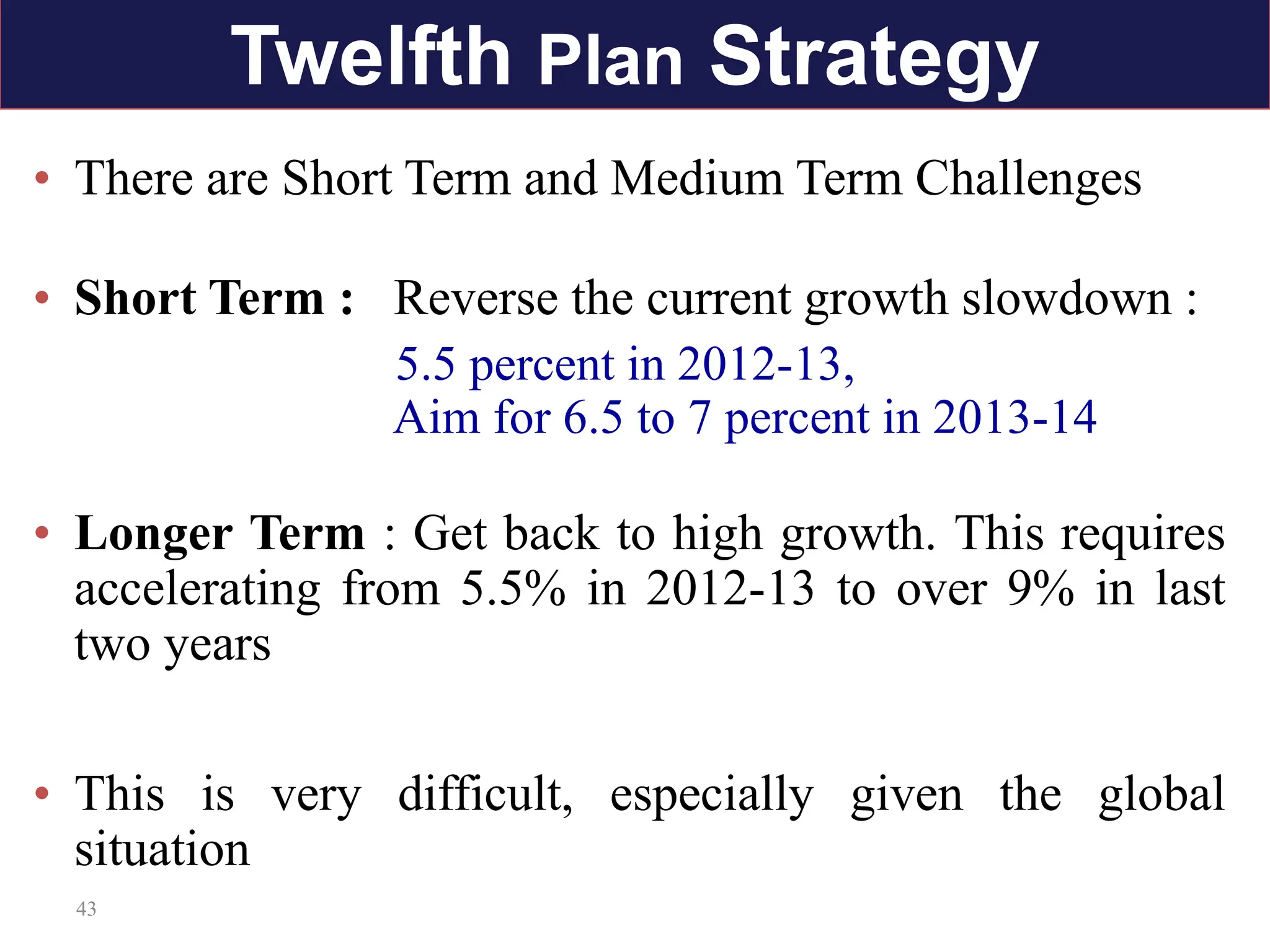 43
• There are Short Term and Medium Term Challenges
• Short Term : Reverse the current growth slowdown :
5.5 percent in 2012-13,
Aim for 6.5 to 7 percent in 2013-14
• Longer Term : Get back to high growth. This requires
accelerating from 5.5% in 2012-13 to over 9% in last
two years
• This is very difficult, especially given the global
situation
Twelfth Plan Strategy
 