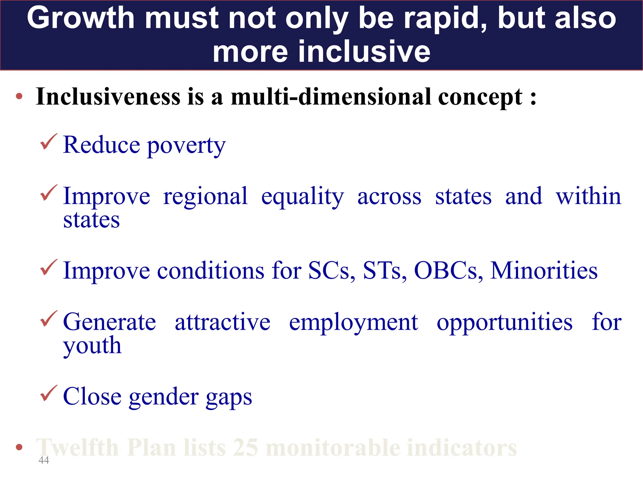 44
• Inclusiveness is a multi-dimensional concept :
 Reduce poverty
 Improve regional equality across states and within
states
 Improve conditions for SCs, STs, OBCs, Minorities
 Generate attractive employment opportunities for
youth
 Close gender gaps
• Twelfth Plan lists 25 monitorable indicators
Growth must not only be rapid, but also
more inclusive
 