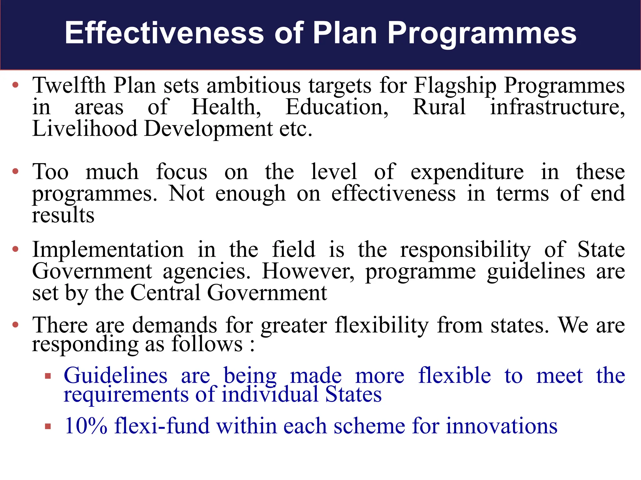• Twelfth Plan sets ambitious targets for Flagship Programmes
in areas of Health, Education, Rural infrastructure,
Livelihood Development etc.
• Too much focus on the level of expenditure in these
programmes. Not enough on effectiveness in terms of end
results
• Implementation in the field is the responsibility of State
Government agencies. However, programme guidelines are
set by the Central Government
• There are demands for greater flexibility from states. We are
responding as follows :
 Guidelines are being made more flexible to meet the
requirements of individual States
 10% flexi-fund within each scheme for innovations
Effectiveness of Plan Programmes
 