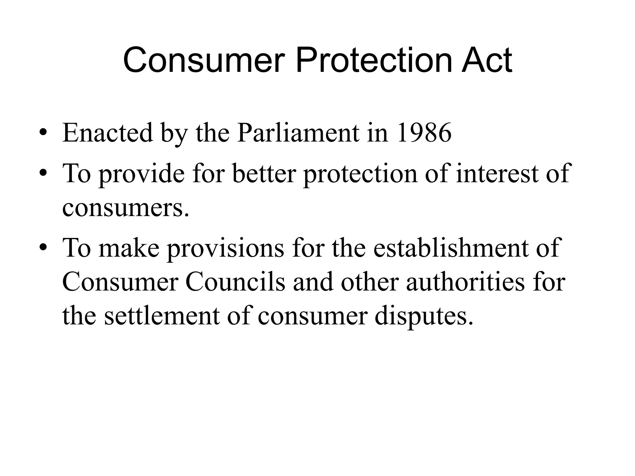 Consumer Protection Act
• Enacted by the Parliament in 1986
• To provide for better protection of interest of
consumers.
• To make provisions for the establishment of
Consumer Councils and other authorities for
the settlement of consumer disputes.
 